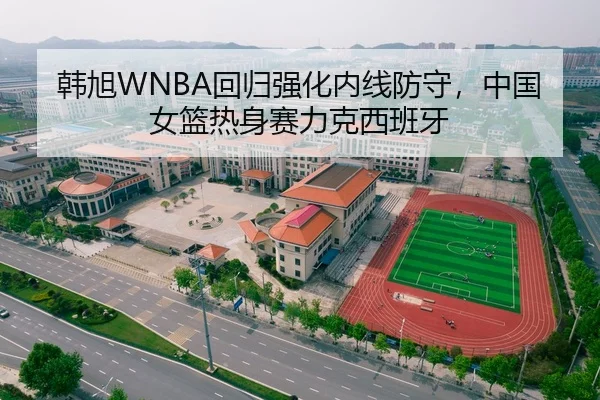 韩旭WNBA回归强化内线防守，中国女篮热身赛力克西班牙