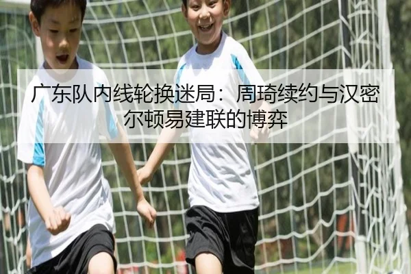 广东队内线轮换迷局：周琦续约与汉密尔顿易建联的博弈
